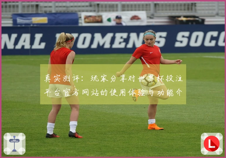 真实测评：玩家分享对世界杯投注平台官方网站的使用体验与功能介绍