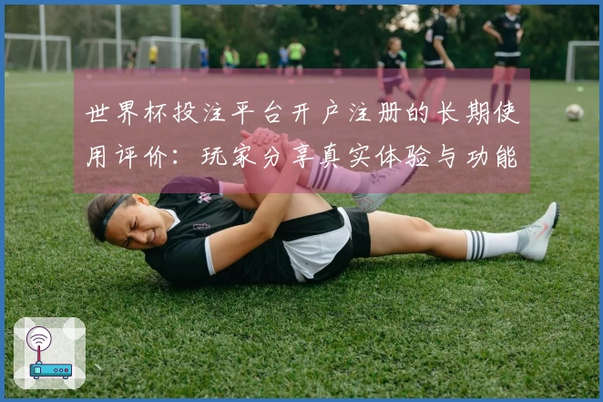 世界杯投注平台开户注册的长期使用评价：玩家分享真实体验与功能探讨